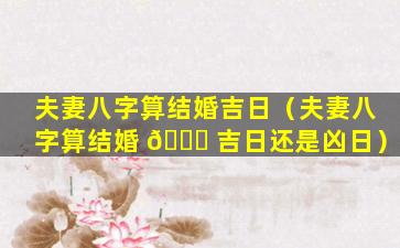 夫妻八字算结婚吉日（夫妻八字算结婚 🍀 吉日还是凶日）